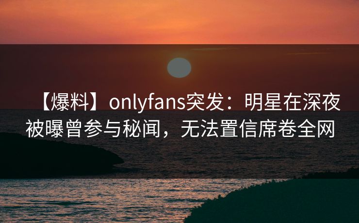 【爆料】onlyfans突发：明星在深夜被曝曾参与秘闻，无法置信席卷全网