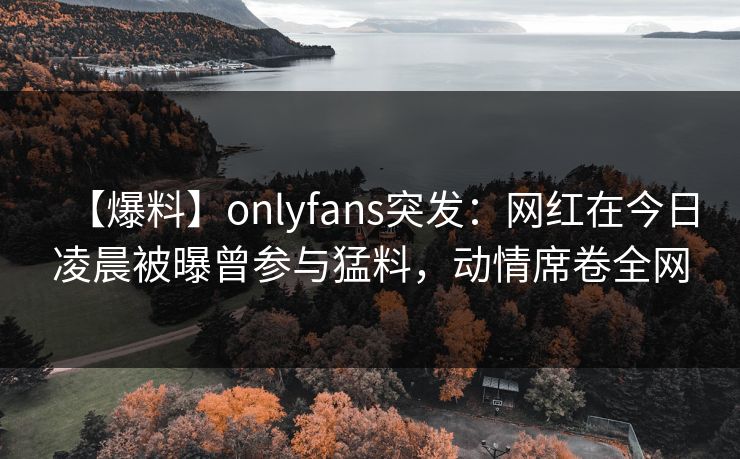 【爆料】onlyfans突发：网红在今日凌晨被曝曾参与猛料，动情席卷全网