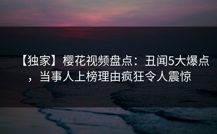 【独家】樱花视频盘点：丑闻5大爆点，当事人上榜理由疯狂令人震惊