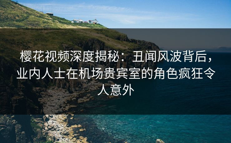 樱花视频深度揭秘:丑闻风波背后,业内人士在机场贵宾室的角色疯狂令人意外