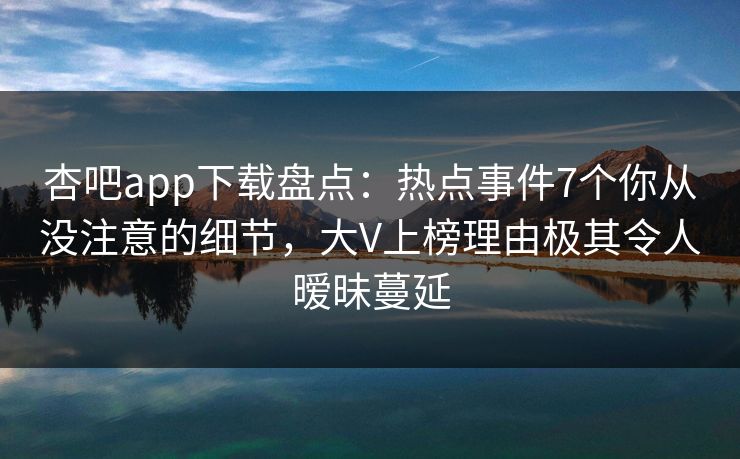 杏吧app下载盘点:热点事件7个你从没注意的细节,大V上榜理由极其令人暧昧蔓延