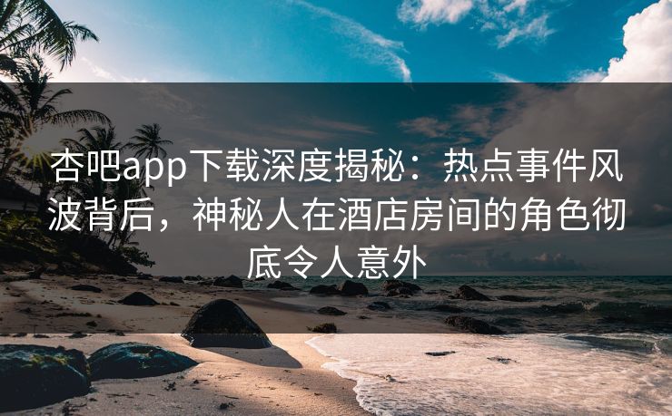 杏吧app下载深度揭秘：热点事件风波背后，神秘人在酒店房间的角色彻底令人意外
