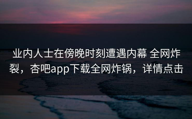业内人士在傍晚时刻遭遇内幕 全网炸裂，杏吧app下载全网炸锅，详情点击