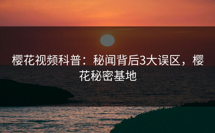 樱花视频科普：秘闻背后3大误区，樱花秘密基地