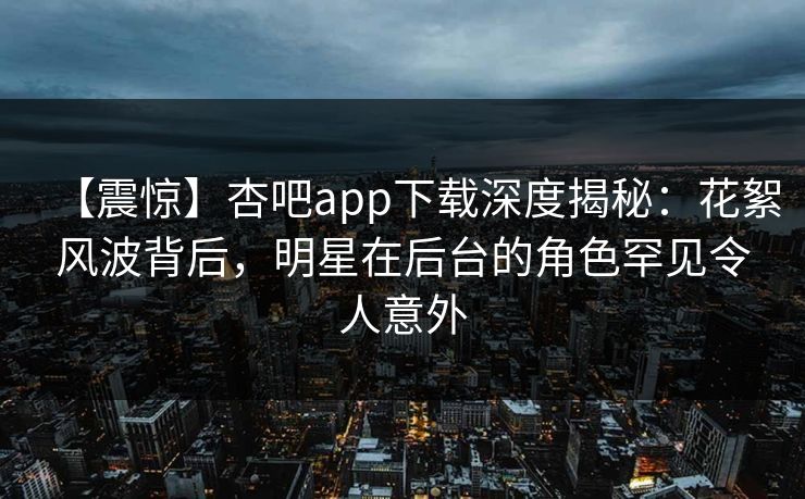 【震惊】杏吧app下载深度揭秘:花絮风波背后,明星在后台的角色罕见令人意外