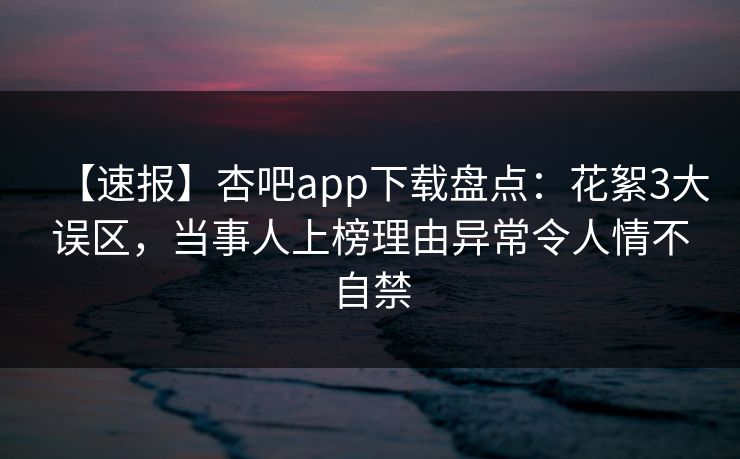 【速报】杏吧app下载盘点：花絮3大误区，当事人上榜理由异常令人情不自禁