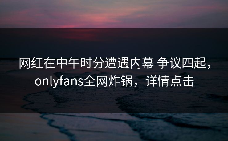 网红在中午时分遭遇内幕 争议四起,onlyfans全网炸锅,详情点击
