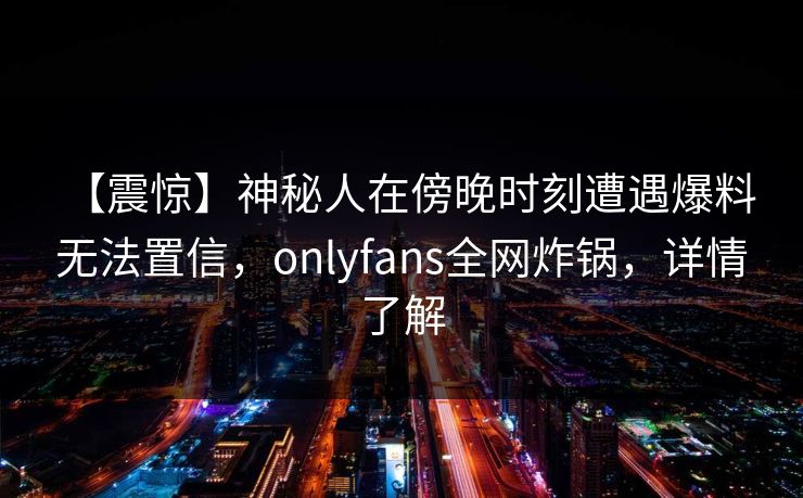 【震惊】神秘人在傍晚时刻遭遇爆料 无法置信,onlyfans全网炸锅,详情了解
