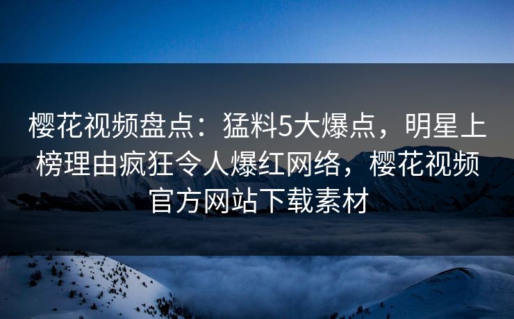 樱花视频盘点:猛料5大爆点,明星上榜理由疯狂令人爆红网络,樱花视频官方网站下载素材