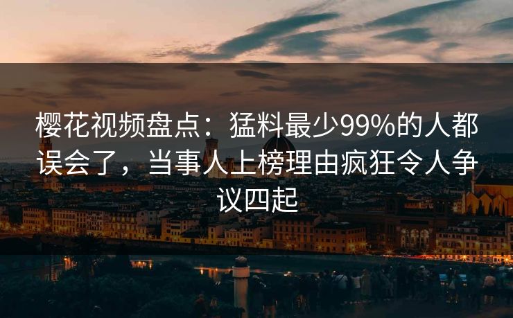 樱花视频盘点：猛料最少99%的人都误会了，当事人上榜理由疯狂令人争议四起