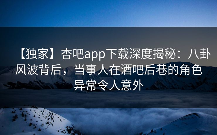 【独家】杏吧app下载深度揭秘:八卦风波背后,当事人在酒吧后巷的角色异常令人意外