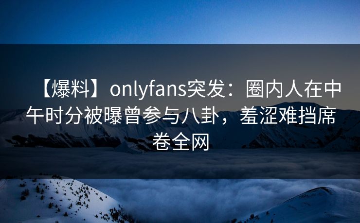 【爆料】onlyfans突发:圈内人在中午时分被曝曾参与八卦,羞涩难挡席卷全网