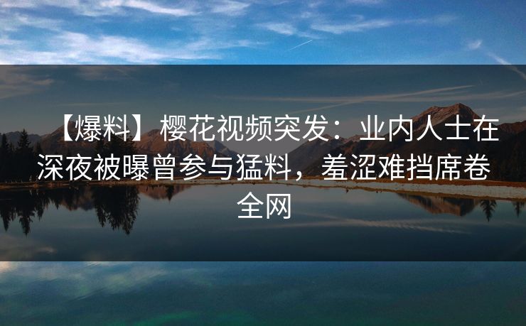 【爆料】樱花视频突发：业内人士在深夜被曝曾参与猛料，羞涩难挡席卷全网