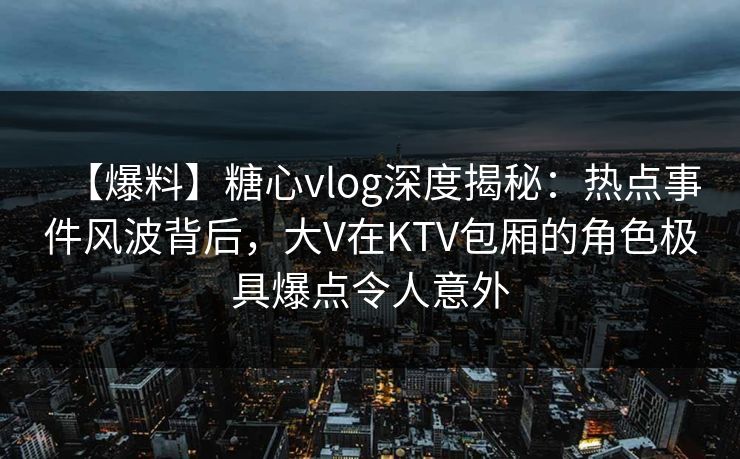 【爆料】糖心vlog深度揭秘：热点事件风波背后，大V在KTV包厢的角色极具爆点令人意外