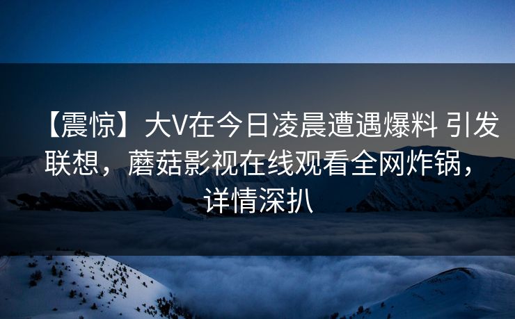 【震惊】大V在今日凌晨遭遇爆料 引发联想，蘑菇影视在线观看全网炸锅，详情深扒