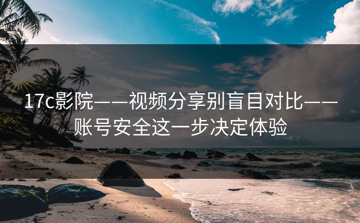 17c影院——视频分享别盲目对比——账号安全这一步决定体验