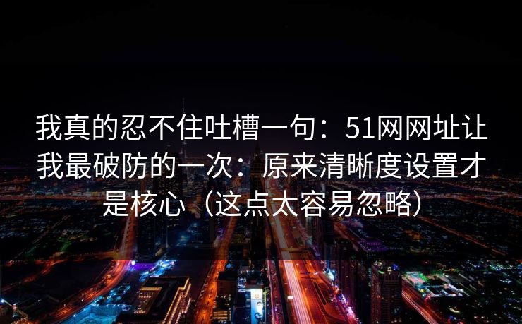 我真的忍不住吐槽一句:51网网址让我最破防的一次:原来清晰度设置才是核心(这点太容易忽略)