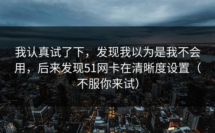我认真试了下，发现我以为是我不会用，后来发现51网卡在清晰度设置（不服你来试）