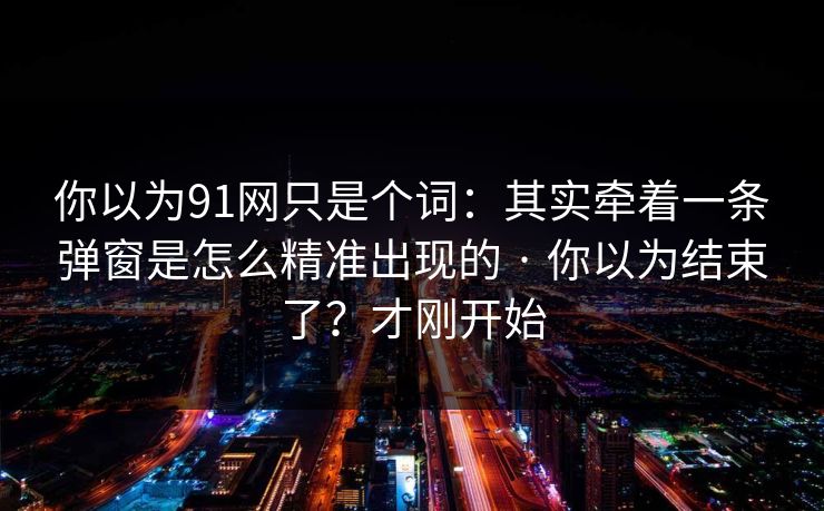 你以为91网只是个词：其实牵着一条弹窗是怎么精准出现的 · 你以为结束了？才刚开始