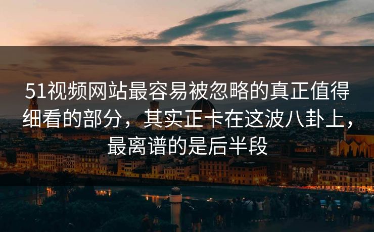 51视频网站最容易被忽略的真正值得细看的部分，其实正卡在这波八卦上，最离谱的是后半段