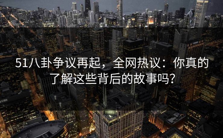 51八卦争议再起，全网热议：你真的了解这些背后的故事吗？