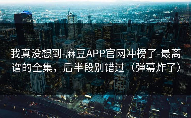 我真没想到-麻豆APP官网冲榜了-最离谱的全集，后半段别错过（弹幕炸了）
