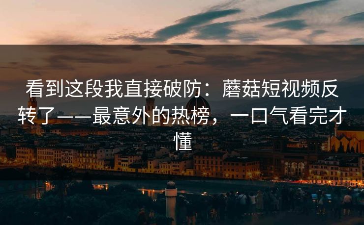 看到这段我直接破防：蘑菇短视频反转了——最意外的热榜，一口气看完才懂