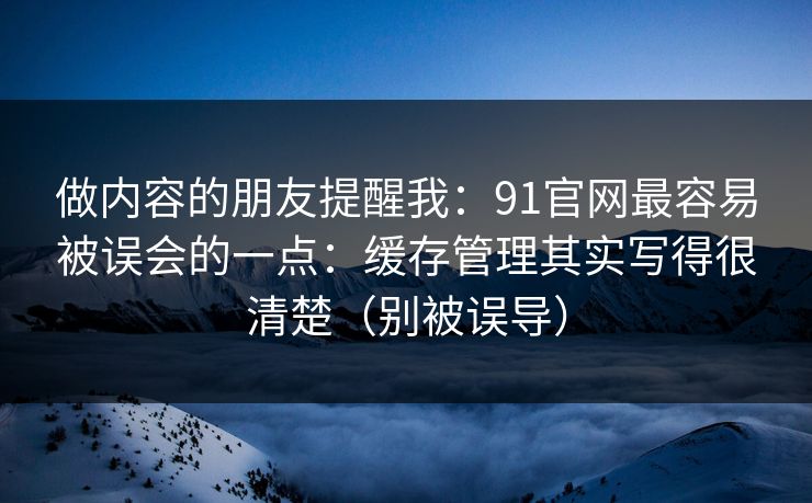 做内容的朋友提醒我：91官网最容易被误会的一点：缓存管理其实写得很清楚（别被误导）