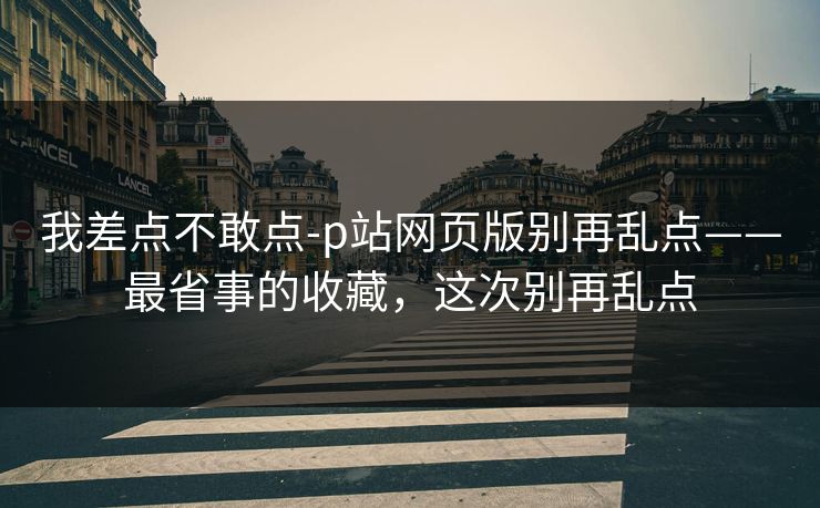 我差点不敢点-p站网页版别再乱点——最省事的收藏，这次别再乱点
