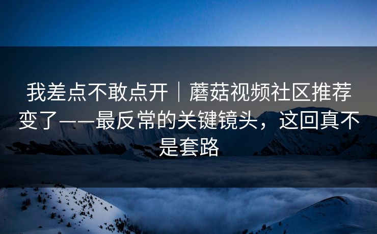 我差点不敢点开｜蘑菇视频社区推荐变了——最反常的关键镜头，这回真不是套路