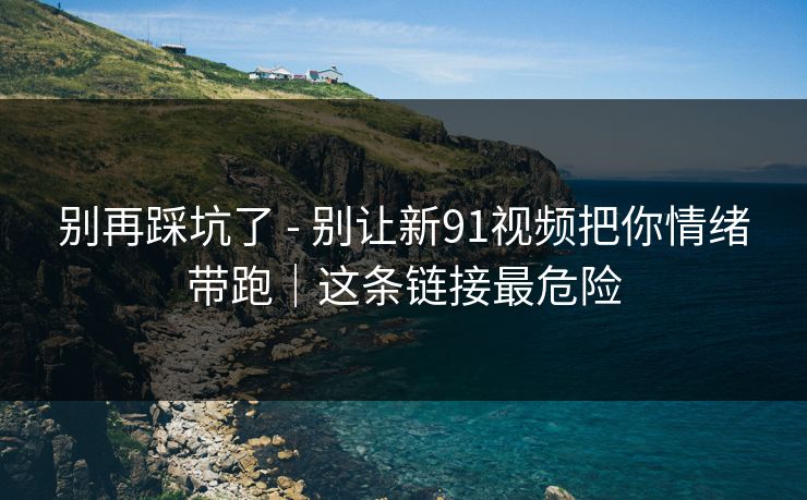 别再踩坑了 - 别让新91视频把你情绪带跑｜这条链接最危险