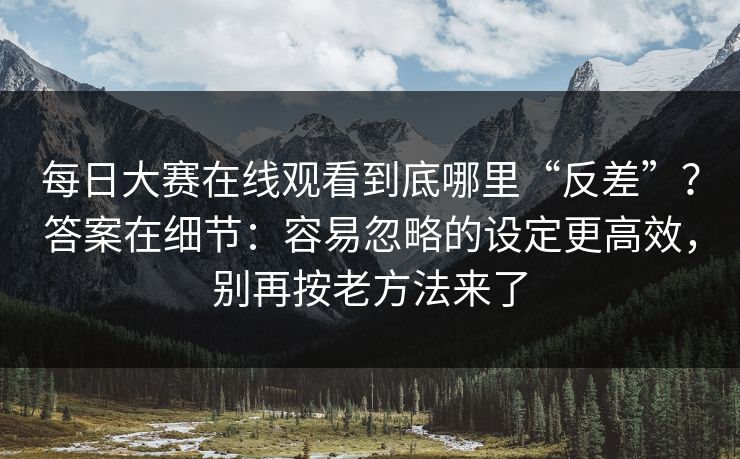 每日大赛在线观看到底哪里“反差”？答案在细节：容易忽略的设定更高效，别再按老方法来了