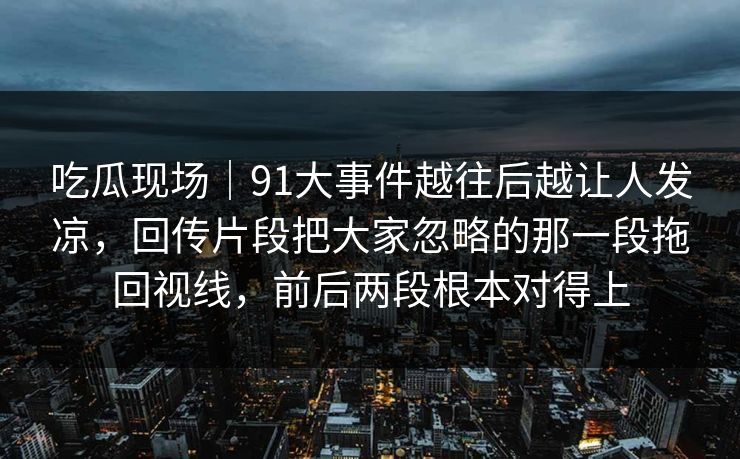 吃瓜现场|91大事件越往后越让人发凉,回传片段把大家忽略的那一段拖回视线,前后两段根本对得上