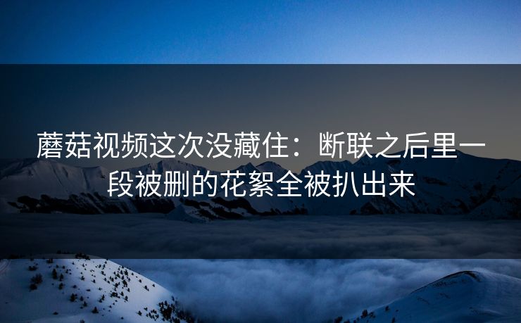 蘑菇视频这次没藏住：断联之后里一段被删的花絮全被扒出来