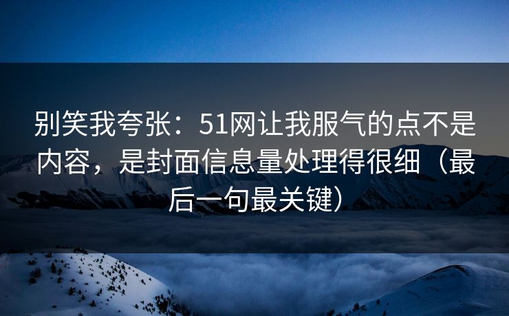 别笑我夸张：51网让我服气的点不是内容，是封面信息量处理得很细（最后一句最关键）