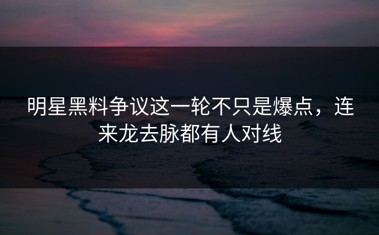 明星黑料争议这一轮不只是爆点，连来龙去脉都有人对线