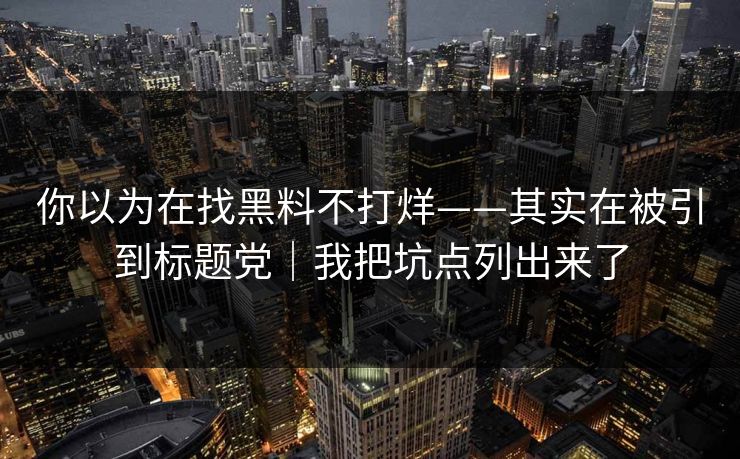 你以为在找黑料不打烊——其实在被引到标题党｜我把坑点列出来了