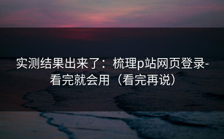 实测结果出来了：梳理p站网页登录-看完就会用（看完再说）