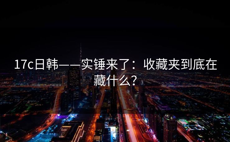 17c日韩——实锤来了：收藏夹到底在藏什么？