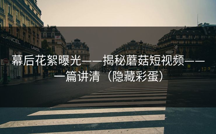 幕后花絮曝光——揭秘蘑菇短视频——一篇讲清（隐藏彩蛋）