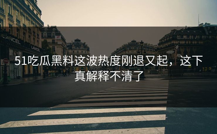 51吃瓜黑料这波热度刚退又起，这下真解释不清了